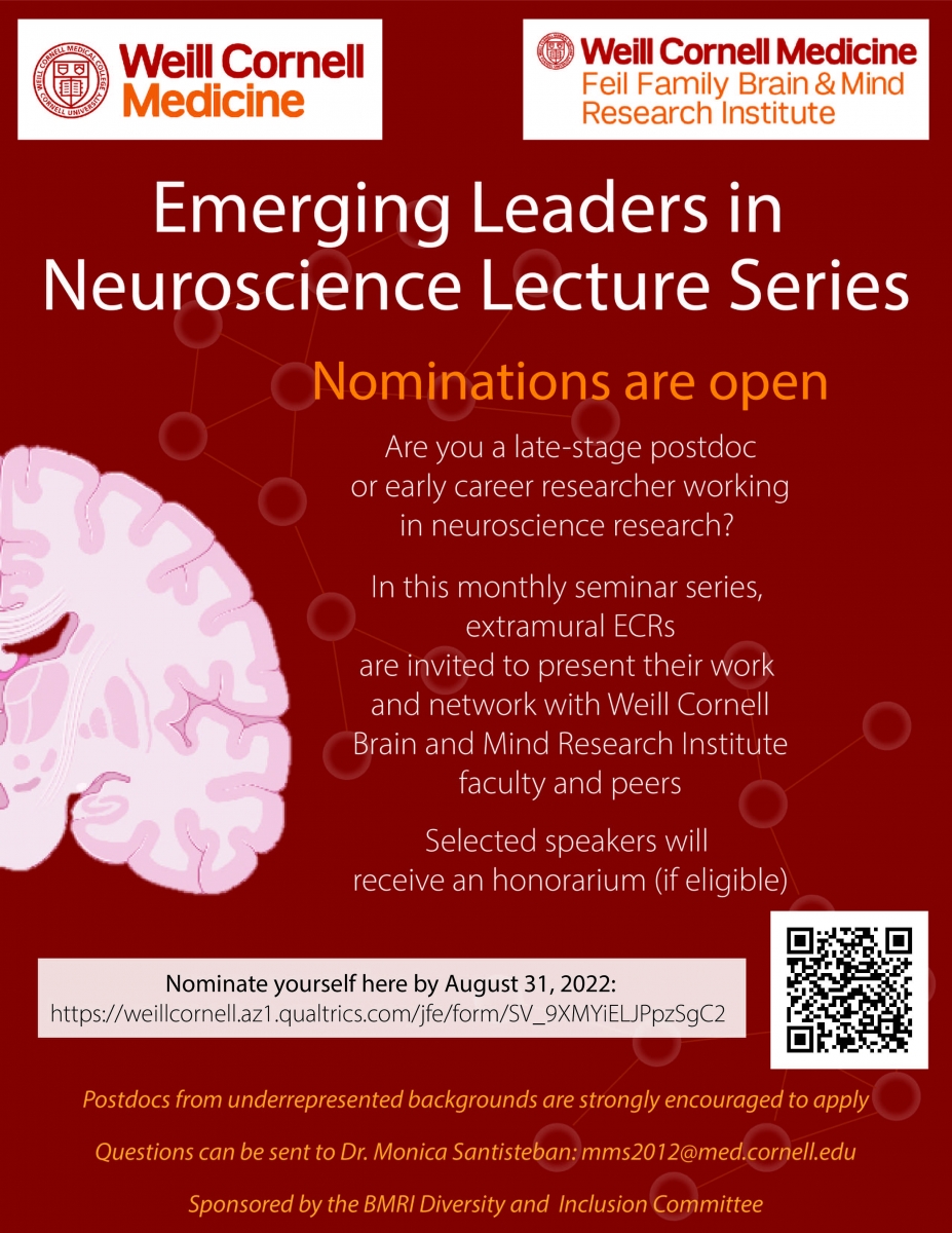 Emerging Leaders in Neuroscience Lecture Series Nominations are open Are you a late-stage postdoc or early career researcher working in neuroscience research? - In this monthly seminar series, extramural ECRs are invited to present their work and network with Weill Cornell Brain and Mind Research Institute faculty and peers Selected speakers will receive an honorarium (if eligible). Postdocs from underrepresented backgrounds are strongly encouraged to apply Questions can be sent to Dr. Monica Santisteban:mms2012@med.cornell.edu Sponsored by the BMRI Diversity and Inclusion Committee